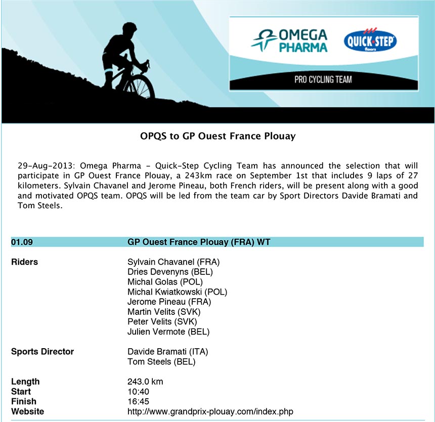 OPQS to GP Ouest France Plouay - 29-Aug-2013: Omega Pharma - Quick-Step Cycling Team has announced the selection that will
participate in GP Ouest France Plouay, a 243km race on September 1st that includes 9 laps of 27
kilometers. Sylvain Chavanel and Jerome Pineau, both French riders, will be present along with a good
and motivated OPQS team. OPQS will be led from the team car by Sport Directors Davide Bramati and
Tom Steels.
01.09 GP Ouest France Plouay (FRA) WT
Riders Sylvain Chavanel (FRA)
Dries Devenyns (BEL)
Michal Golas (POL)
Michal Kwiatkowski (POL)
Jerome Pineau (FRA)
Martin Velits (SVK)
Peter Velits (SVK)
Julien Vermote (BEL)
Sports Director Davide Bramati (ITA)
Tom Steels